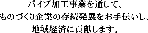 パイプ加工事業を通して、ものづくり企業の存続発展をお手伝いし地域経済に貢献します。