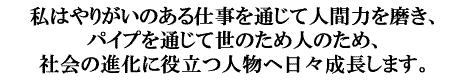 私はやりがいのある仕事を通じて人間力を磨き、パイプを通じて世のため人のため、社会の進化に役立つ人物へ日々成長します。