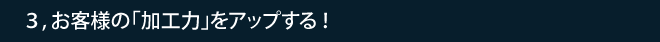 3,お客様の「加工力」をアップする！