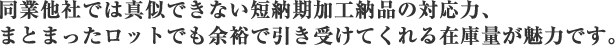 同業他社では真似できない短納期加工納品の対応力、まとまったロットでも余裕で引き受けてくれる在庫量が魅力です。