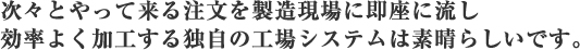 次々とやって来る注文を製造現場に即座に流し効率よく加工する独自の工場システムは素晴らしいです。